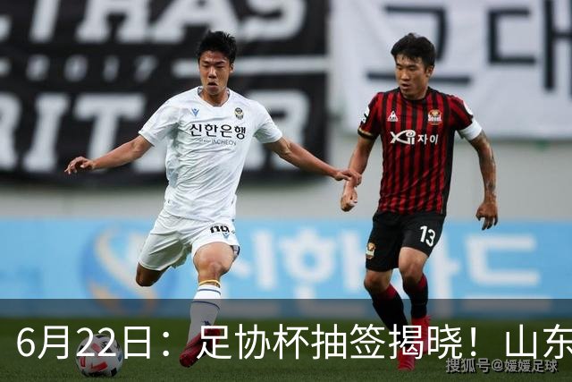 6月22日：足协杯抽签揭晓！山东泰山能否靠“神签”避开海港申花，逆袭卫冕？